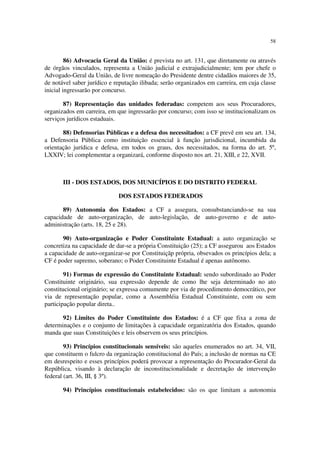 58


         86) Advocacia Geral da União: é prevista no art. 131, que diretamente ou através
de órgãos vinculados, representa a União judicial e extrajudicialmente; tem por chefe o
Advogado-Geral da União, de livre nomeação do Presidente dentre cidadãos maiores de 35,
de notável saber jurídico e reputação ilibada; serão organizados em carreira, em cuja classe
inicial ingressarão por concurso.

       87) Representação das unidades federadas: competem aos seus Procuradores,
organizados em carreira, em que ingressarão por concurso; com isso se institucionalizam os
serviços jurídicos estaduais.

       88) Defensorias Públicas e a defesa dos necessitados: a CF prevê em seu art. 134,
a Defensoria Pública como instituição essencial à função jurisdicional, incumbida da
orientação jurídica e defesa, em todos os graus, dos necessitados, na forma do art. 5º,
LXXIV; lei complementar a organizará, conforme disposto nos art. 21, XIII, e 22, XVII.



       III - DOS ESTADOS, DOS MUNICÍPIOS E DO DISTRITO FEDERAL

                             DOS ESTADOS FEDERADOS

       89) Autonomia dos Estados: a CF a assegura, consubstanciando-se na sua
capacidade de auto-organização, de auto-legislação, de auto-governo e de auto-
administração (arts. 18, 25 e 28).

       90) Auto-organização e Poder Constituinte Estadual: a auto organização se
concretiza na capacidade de dar-se a própria Constituição (25); a CF assegurou aos Estados
a capacidade de auto-organizar-se por Constituiçãp própria, obsevados os princípios dela; a
CF é poder supremo, soberano; o Poder Constituinte Estadual é apenas autônomo.

        91) Formas de expressão do Constituinte Estadual: sendo subordinado ao Poder
Constituinte originário, sua expressão depende de como lhe seja determinado no ato
constitucional originário; se expressa comumente por via de procedimento democrático, por
via de representação popular, como a Assembléia Estadual Constituinte, com ou sem
participação popular direta..

       92) Limites do Poder Constituinte dos Estados: é a CF que fixa a zona de
determinações e o conjunto de limitações à capacidade organizatória dos Estados, quando
manda que suas Constituições e leis observem os seus princípios.

        93) Princípios constitucionais sensíveis: são aqueles enumerados no art. 34, VII,
que constituem o fulcro da organização constitucional do País; a inclusão de normas na CE
em desrespeito e esses princípios poderá provocar a representação do Procurador-Geral da
República, visando à declaração de inconstitucionalidade e decretação de intervenção
federal (art. 36, III, § 3º).

       94) Princípios constitucionais estabelecidos: são os que limitam a autonomia
 