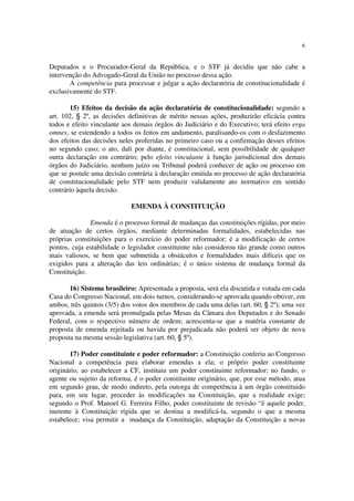6


Deputados e o Procurador-Geral da República, e o STF já decidiu que não cabe a
intervenção do Advogado-Geral da União no processo dessa ação.
       A competência para processar e julgar a ação declaratória de constitucionalidade é
exclusivamente do STF.

       15) Efeitos da decisão da ação declaratória de constitucionalidade: segundo a
art. 102, § 2º, as decisões definitivas de mérito nessas ações, produzirão eficácia contra
todos e efeito vinculante aos demais órgãos do Judiciário e do Executivo; terá efeito erga
omnes, se estendendo a todos os feitos em andamento, paralisando-os com o desfazimento
dos efeitos das decisões neles proferidas no primeiro caso ou a confirmação desses efeitos
no segundo caso; o ato, dali por diante, é constitucional, sem possibilidade de qualquer
outra declaração em contrário; pelo efeito vinculante à função jurisdicional dos demais
órgãos do Judiciário, nenhum juízo ou Tribunal poderá conhecer de ação ou processo em
que se postule uma decisão contrária à declaração emitida no processo de ação declaratória
de constitucionalidade pelo STF nem produzir validamente ato normativo em sentido
contrário àquela decisão.

                             EMENDA À CONSTITUIÇÃO

              Emenda é o processo formal de mudanças das constituições rígidas, por meio
de atuação de certos órgãos, mediante determinadas formalidades, estabelecidas nas
próprias constituições para o exercício do poder reformador; é a modificação de certos
pontos, cuja estabilidade o legislador constituinte não considerou tão grande como outros
mais valiosos, se bem que submetida a obstáculos e formalidades mais difíceis que os
exigidos para a alteração das leis ordinárias; é o único sistema de mudança formal da
Constituição.

       16) Sistema brasileiro: Apresentada a proposta, será ela discutida e votada em cada
Casa do Congresso Nacional, em dois turnos, considerando-se aprovada quando obtiver, em
ambos, três quintos (3/5) dos votos dos membros de cada uma delas (art. 60, § 2º); uma vez
aprovada, a emenda será promulgada pelas Mesas da Câmara dos Deputados e do Senado
Federal, com o respectivo número de ordem; acrescenta-se que a matéria constante de
proposta de emenda rejeitada ou havida por prejudicada não poderá ser objeto de nova
proposta na mesma sessão legislativa (art. 60, § 5º).

       17) Poder constituinte e poder reformador: a Constituição conferiu ao Congresso
Nacional a competência para elaborar emendas a ela; o próprio poder constituinte
originário, ao estabelecer a CF, instituiu um poder constituinte reformador; no fundo, o
agente ou sujeito da reforma, é o poder constituinte originário, que, por esse método, atua
em segundo grau, de modo indireto, pela outorga de competência à um órgão constituido
para, em seu lugar, proceder às modificações na Constituição, que a realidade exige;
segundo o Prof. Manoel G. Ferreira Filho, poder constituinte de revisão “é aquele poder,
inerente à Constituição rígida que se destina a modificá-la, segundo o que a mesma
estabelece; visa permitir a mudança da Constituição, adaptação da Constituição a novas
 