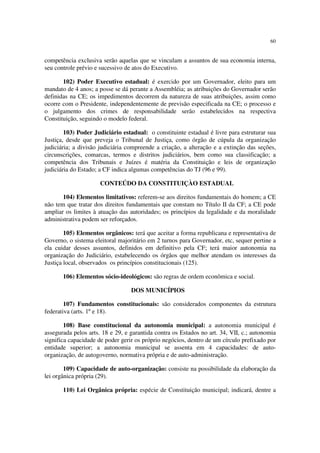 60


competência exclusiva serão aquelas que se vinculam a assuntos de sua economia interna,
seu controle prévio e sucessivo de atos do Executivo.

       102) Poder Executivo estadual: é exercido por um Governador, eleito para um
mandato de 4 anos; a posse se dá perante a Assembléia; as atribuições do Governador serão
definidas na CE; os impedimentos decorrem da natureza de suas atribuições, assim como
ocorre com o Presidente, independentemente de previsão especificada na CE; o processo e
o julgamento dos crimes de responsabilidade serão estabelecidos na respectiva
Constituição, seguindo o modelo federal.

        103) Poder Judiciário estadual: o constituinte estadual é livre para estruturar sua
Justiça, desde que preveja o Tribunal de Justiça, como órgão de cúpula da organização
judiciária; a divisão judiciária compreende a criação, a alteração e a extinção das seções,
circunscrições, comarcas, termos e distritos judiciários, bem como sua classificação; a
competência dos Tribunais e Juízes é matéria da Constituição e leis de organização
judiciária do Estado; a CF indica algumas competências do TJ (96 e 99).

                      CONTEÚDO DA CONSTITUIÇÀO ESTADUAL

       104) Elementos limitativos: referem-se aos direitos fundamentais do homem; a CE
não tem que tratar dos direitos fundamentais que constam no Título II da CF; a CE pode
ampliar os limites à atuação das autoridades; os princípios da legalidade e da moralidade
administrativa podem ser reforçados.

        105) Elementos orgânicos: terá que aceitar a forma republicana e representativa de
Governo, o sistema eleitoral majoritário em 2 turnos para Governador, etc, sequer pertine a
ela cuidar desses assuntos, definidos em definitivo pela CF; terá maior autonomia na
organização do Judiciário, estabelecendo os órgãos que melhor atendam os interesses da
Justiça local, observados os princípios constitucionais (125).

       106) Elementos sócio-ideológicos: são regras de ordem econômica e social.

                                  DOS MUNICÍPIOS

        107) Fundamentos constitucionais: são considerados componentes da estrutura
federativa (arts. 1º e 18).

        108) Base constitucional da autonomia municipal: a autonomia municipal é
assegurada pelos arts. 18 e 29, e garantida contra os Estados no art. 34, VII, c.; autonomia
significa capacidade de poder gerir os próprio negócios, dentro de um círculo prefixado por
entidade superior; a autonomia municipal se assenta em 4 capacidades: de auto-
organização, de autogoverno, normativa própria e de auto-administração.

        109) Capacidade de auto-organização: consiste na possibilidade da elaboração da
lei orgânica própria (29).

       110) Lei Orgânica própria: espécie de Constituição municipal; indicará, dentre a
 