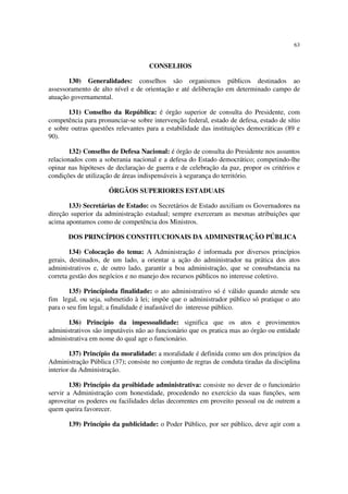 63


                                    CONSELHOS

       130) Generalidades: conselhos são organismos públicos destinados ao
assessoramento de alto nível e de orientação e até deliberação em determinado campo de
atuação governamental.

       131) Conselho da República: é órgão superior de consulta do Presidente, com
competência para pronunciar-se sobre intervenção federal, estado de defesa, estado de sítio
e sobre outras questões relevantes para a estabilidade das instituições democráticas (89 e
90).

       132) Conselho de Defesa Nacional: é órgão de consulta do Presidente nos assuntos
relacionados com a soberania nacional e a defesa do Estado democrático; competindo-lhe
opinar nas hipóteses de declaraçào de guerra e de celebração da paz, propor os critérios e
condições de utilização de áreas indispensáveis à segurança do território.

                     ÓRGÃOS SUPERIORES ESTADUAIS

       133) Secretárias de Estado: os Secretários de Estado auxiliam os Governadores na
direção superior da administração estadual; sempre exerceram as mesmas atribuições que
acima apontamos como de competência dos Ministros.

       DOS PRINCÍPIOS CONSTITUCIONAIS DA ADMINISTRAÇÃO PÚBLICA

        134) Colocação do tema: A Administração é informada por diversos princípios
gerais, destinados, de um lado, a orientar a ação do administrador na prática dos atos
administrativos e, de outro lado, garantir a boa administração, que se consubstancia na
correta gestão dos negócios e no manejo dos recursos públicos no interesse coletivo.

        135) Princípioda finalidade: o ato administrativo só é válido quando atende seu
fim legal, ou seja, submetido à lei; impõe que o administrador público só pratique o ato
para o seu fim legal; a finalidade é inafastável do interesse público.

      136) Princípio da impessoalidade: significa que os atos e provimentos
administrativos são imputáveis não ao funcionário que os pratica mas ao órgão ou entidade
administrativa em nome do qual age o funcionário.

        137) Princípio da moralidade: a moralidade é definida como um dos princípios da
Administração Pública (37); consiste no conjunto de regras de conduta tiradas da disciplina
interior da Administração.

        138) Princípio da proibidade administrativa: consiste no dever de o funcionário
servir a Administração com honestidade, procedendo no exercício da suas funções, sem
aproveitar os poderes ou facilidades delas decorrentes em proveito pessoal ou de outrem a
quem queira favorecer.

       139) Princípio da publicidade: o Poder Público, por ser público, deve agir com a
 
