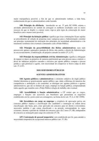 64


maior transparência possível, a fim de que os administrados tenham, a toda hora,
conhecimento de que os administradores estão fazendo.

       140) Princípio da eficiência: introduzido no art. 37 pela EC-19/98, orienta a
atividade administrativa no sentido de conseguir os melhores resultados com os meios
escassos de que se dispõe e a menor custo; rege-se pela regra da consecução do maior
benefício com o menor custo possível.

       141) Princípio da licitação pública: significa que essas contratações ficam sujeitas
ao procedimento de seleção de propostas mais vantajosas para a Administração; constitui
um princípio instrumental de realização dos princípios da moralidade administrativa e do
tratamento isonômico dos eventuais contratantes com o Poder Público.

        142) Princípio da prescritibilidade dos ilícitos administrativos: nem tudo
prescreverá; apenas a apuração e punição do ilícito, não, porém, o direito da Administração
ao seu ressarcimento, à indenização, do prejuízo causado ao erário (37, § 5º).

        143) Princípio da responsabilidade civil da Administração: significa a obrigação
de reparar os danos ou prejuízos de natureza patrimonial que uma pessoa causa a outrem; o
dever de indenizar prejuízos causados a terceiros por agente público, compete a pessoa
jurídica a que pertencer o agente, sem necessidade de comprovar se houve culpa ou dolo
(art. 37, § 6º).

                              DOS SERVIDORES PÚBLICOS

                             AGENTES ADMINISTRATIVOS

         144) Agentes públicos e administrativos: o elemento subjetivo do órgão público
(titular) denomina-se genericamente agente público, que, dada a diferença de natureza das
competências e atribuições a ele cometidas, se distingue em: agentes políticos e agentes
administrativos, que são os titulares de cargo, emprego ou função pública, compreendendo
todos aqueles que mantêm com o Poder Público relação de trabalho, não eventual.

       145) Acessibilidade à função administrativa: a CF estatui que os cargos,
empregos e funções são acessíveis aos brasileiros que preencham os requisitos
estabelecidos em lei, assim como aos estrangeiros, na forma da lei (art. 37, I, cf. EC-19/98).

        146) Investidura em cargo ou emprego: a exigência de aprovação prévia em
concurso público implica a classificação dos candidatos e nomeação na ordem dessa
classificaçào; não basta, pois, estar aprovado em concurso para ter direito à investidura;
necessária também é que esteja classificado e na posição correspondente às vagas
existentes, durante o período de validade do concurso, que é de 2 anos (37, III); independem
de concurso as nomeações para cargo em comissão (37, II).

       147) Contratação de pessoal temporário: será estabelecido por lei, para atender a
necessidade temporária de excepcional interesse público (art. 37, IX).
 
