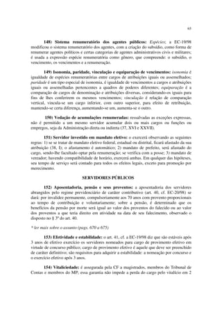 65


       148) Sistema renumeratório dos agentes públicos: Espécies; a EC-19/98
modificou o sistema renumeratório dos agentes, com a criação do subsídio, como forma de
renumerar agentes políticos e certas categorias de agentes administrativos civis e militares;
é usada a expressão espécie renumeratória como gênero, que compreende: o subsídio, o
vencimento, os vencimentos e a renumeração.

        149) Isonomia, paridade, vinculação e equiparação de vencimentos: isonomia é
igualdade de espécies renumeratórias entre cargos de atribuições iguais ou assemelhados;
paridade é um tipo especial de isonomia, é igualdade de vencimentos a cargos e atribuições
iguais ou assemelhadas pertencentes a quadros de poderes diferentes; equiparação é a
comparação de cargos de denominação e atribuições diversas, considerando-os iguais para
fins de lhes conferirem os mesmos vencimentos; vinculação é relação de comparação
vertical, vincula-se um cargo inferior, com outro superior, para efeito de retribuição,
mantendo-se certa diferença, aumentando-se um, aumenta-se o outro.

       150) Vedação de acumulações renumeradas: ressalvadas as exceções expressas,
não é permitido a um mesmo servidor acumular dois ou mais cargos ou funções ou
empregos, seja da Administração direta ou indireta (37, XVI e XXVII).

        151) Servidor investido em mandato eletivo: o exercerá observando as seguintes
regras: 1) se se tratar de mandato eletivo federal, estadual ou distrital, ficará afastado da sua
atribuição (38, I); o afastamento é automático; 2) mandato de prefeito, será afastado do
cargo, sendo-lhe facultado optar pela renumeração; se verifica com a posse; 3) mandato de
vereador; havendo compatibilidade de horário, exercerá ambas. Em qualquer das hipóteses,
seu tempo de serviço será contado para todos os efeitos legais, exceto para promoção por
merecimento.

                               SERVIDORES PÚBLICOS

       152) Aposentadoria, pensão e seus proventos: a aposentadoria dos servidores
abrangidos pelo regime previdenciário de caráter contributivo (art. 40, cf. EC-20/98) se
dará: por invalidez permanente, compulsoriamente aos 70 anos com provento proporcionais
ao tempo de contribuição e voluntariamente; sobre a pensão, é determinado que os
benefícios da pensão por morte será igual ao valor dos proventos do falecido ou ao valor
dos proventos a que teria direito em atividade na data de seu falecimento, observado o
disposto no § 3º do art. 40.

* ler mais sobre o assunto (pags. 670 a 675)

       153) Efetividade e estabilidade: o art. 41, cf. a EC-19/98 diz que são estáveis após
3 anos de efetivo exercício os servidores nomeados para cargo de provimento efetivo em
virtude de concurso público; cargo de provimento efetivo é aquele que deve ser preenchido
de caráter definitivo; são requisitos para adquirir a estabilidade: a nomeação por concurso e
o exercício efetivo após 3 anos.

      154) Vitaliciedade: é assegurada pela CF a magistrados, membros do Tribunal de
Contas e membros do MP; essa garantia não impede a perda do cargo pelo vitalício em 2
 