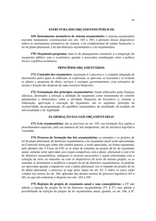 68


                      ESTRUTURA DOS ORÇAMENTOS PÚBLICOS

        169) Instrumentos normativos do sistema orçamentário: o sistema orçamentário
encontra fundamento constitucional nos arts. 165 a 169; o primeiro desses dispositivos
indica os instrumentos normativos do sistema: a lei complementar de caráter financeiro, a
lei do plano plurianual, a lei das diretrizes orçmentárias e a lei orçamentária.

        170) Orçamento-programa: trata-se de planejamento estrutural; á a integração do
orçamento público com o econômico; garante a necessária coordenação entre a política
fiscal e a política econômica.

                             PRINCÍPIOS ORÇAMENTÁRIOS

        171) Conteúdo dos orçamentos: orçamento é o processo e o conjunto integrado de
documentos pelos quais se elaboram, se expressam, se aprovam, se executam e se avaliam
os planos e programa de obras, serviços e encargos governamentais, com estimativa de
receita e fixação das despesas de cada exercício financeiro.

        172) Formulação dos princípios orçamentários: foram elaborados pelas finanças
clássicas, destinados a reforçar a utilidade do orçamento como instrumento de controle
parlamentar e domocrático sobre a atividade financeira do Executivo e, orientar a
elaboração, aprovação e execução do orçamento; são os seguintes: princípio da
exclusividade, da programação, do equilíbrio orçamentário, da anualidade, da unidade, da
universalidade e da legalidade.

                      ELABORAÇÃO DAS LEIS ORÇAMENTÁRIAS

       173) Leis orçamentárias: são as previstas no art. 165; sua formação fica sujeita a
procedimentos especiais; pela sua natureza de leis temporárias, são de iniciativa legislativa
vinculada.

        174) Processo de formação das leis orçamentárias: as emendas e os projetos de
lei do plano plurianual, de diretrizes orçamentárias e do orçamento anual serão apresentadas
na Comissão mista,que sobre elas emitirá parecer, e serão apreciadas, na forma regimental,
pelo plenário das 2 Casas do CN; se se tratar de emendas ao projeto de lei do orçamento
anual, somente serão aprovadas caso sejam compatíveis com o plano plurianual e com a lei
de diretrizes orçamentárias, indiquem os recursos necessários e sejam relacionadas com a
correção de erros ou omissões ou com os dispositivos do texto do mesmo projeto; se as
emendas se destinarem a modificar o projeto de lei de diretrizes orçamentárias, só poderão
ser aprovadas quando compatíveis com o plano plurianual; em se tratando do projeto de lei
do plano plurianual, o processo se rege pelas regras do art. 63, I; todos os casos serão
votados nos termos do art. 166, aplicadas das demais normas do processo legislativo (63 a
68), no que não contrariar o disposto nos arts. 165 a 169.

       175) Rejeição do projeto de orçamento anual e suas conseqüências: a CF não
admite a rejeição do projeto de lei de diretrizes orçamentárias (57, § 2º); mas admite a
possibilidade da rejeição do projeto de lei orçamentária anual, quando, no art. 166, § 8º,
 