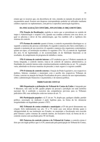 69


estatui que os recursos que, em decorrência de veto, emenda ou rejeição do projeto de lei
orçamentária anual, ficarem sem despesas correspondentes poderão ser utilizados mediante
créditos especiais ou suplementares, com prévia e específica autorização legislativa.

       DA FISCALIZAÇÃO CONTÁBIL, FINANCEIRA E ORÇAMENTÁRIA

       176) Função da fiscalização: engloba os meios que se preordenam no sentido de
impor à Administração o respeito à lei, quando sua conduta contrasta com esse dever, ao
qual se adiciona o dever de boa administração, que fica também sob a vigilância dos
sistemas de controle.

        177) Formas de controle: quanto à forma, o controle orçamentário dinstingue-se: a)
segundo a natureza das pessoas controladas; b) segundo à natureza dos fatos controlados; c)
segundo o momento de seu exercício; d) segundo a natureza dos organismos controladores;
quanto aos tipos, a Constituição reconhece os seguintes (70 e 74): a) controle de legalidade
dos atos; b) de legitimidade; c) de economicidade; d) de fidelidade funcional; e) de
resultados, de cumprimento de programa de trabalhos e metas.

        178) O sistema de controle interno: a CF estabelece que os 3 Poderes manterão de
forma integrada, o controle interno; trata-se de controle de natureza administrativa; as
finalidades do controle interno estão constitucionalmente estabelecidas no art. 74; a atuação
varia, admitindo-se diversas maneiras de proceder; o mais seguro é o registro contábil.

       179) O sistema de controle externo: é função do Poder Legislativo, nos respectivos
âmbitos, federais, estaduais e municipais com o auxílio dos respectivos Tribunais de
Contas; consiste na atuação da função fiscalizadora do povo, através de seus representantes,
sobre a administração financeira e orçamentária; é de natureza política.

                             TRIBUNAIS DE CONTAS

        180) Organização a atribuições do Tribunal de Contas da União: é integrado por
9 Ministros, tem sede no DF, quadro próprio de pessoal e jurisdição em todo território
nacional; lhe é conferido a exercício das competências previstas para os Tribunais
judiciários (96); suas atribuições estão nos termos do art. 71.

        181) Participação popular: o § 2º, do art. 74, dispõe que, qualquer cidadão, partido
político, associação ou sindicato é parte legítima para, na forma da lei, denunciar
irregularidades ou ilegalidades perante o TCU.

       182) Tribunais de contas estaduais e municipais: a CF não prevê diretamente sua
criação; fá-lo indiretamente nas arts. 31 e 75; neste caso sem deixar dúvidas quato à
obrigatoriedade de sua instituição nos Estados; no município a fiscalização será exercida
pela Câmara e pelos sistemas de controle interno, do Executivo local, na forma da lei; o
controle externo será auxiliado pelos TC do Estado.

        183) Natureza do controle externo e do Tribunal de Contas: o controle exteno é
feito por um órgão político que é o CN, amenizado pela participação do Tribunal de Contas,
 