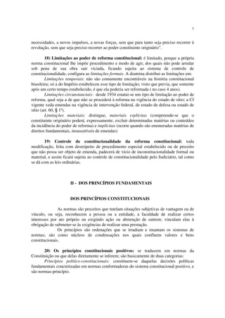7


necessidades, a novos impulsos, a novas forças, sem que para tanto seja preciso recorrer à
revolução, sem que seja preciso recorrer ao poder constituinte originário”.

         18) Limitações ao poder de reforma constitucional: é limitado, porque a própria
norma constitucional lhe impõe procedimento e modo de agir, dos quais não pode arredar
sob pena de sua obra sair viciada, ficando sujeita ao sistema de controle de
constitucionalidade, configura as limitações formais. A doutrina distribui as limitações em:
         Limitações temporais: não são comumente encontráveis na história constitucional
brasileira; só a do Império estabeleceu esse tipo de limitação; visto que previa, que somente
após um certo tempo estabelecido, é que ela poderia ser reformada ( no caso 4 anos).
         Limitações circunstanciais: desde 1934 estatui-se um tipo de limitação ao poder de
reforma, qual seja a de que não se procederá à reforma na vigência do estado de sítio; a Cf
vigente veda emendas na vigência de intervenção federal, de estado de defesa ou estado de
sítio (art. 60, § 1º).
         Limitações materiais: distingue, materiais explícitas (compreende-se que o
constituinte originário poderá, expressamente, excluir determinadas matérias ou conteúdos
da incidência do poder de reforma) e implícitas (ocorre quando são enumeradas matérias de
direitos fundamentais, insuscetíveis de emendas)

       19) Controle de constitucionalidade da reforma constitucional: toda
modificação, feita com desreipeito de procedimento especial estabelecido ou de preceito
que não possa ser objeto de emenda, padecerá de vício de inconstitucionalidade formal ou
material, e assim ficará sujeita ao controle de constitucionalidade pelo Judiciário, tal como
se dá com as leis ordinárias.



                      II - DOS PRINCÍPIOS FUNDAMENTAIS


                      DOS PRINCÍPIOS CONSTITUCIONAIS

               As normas são preceitos que tutelam situações subjetivas de vantagem ou de
vínculo, ou seja, reconhecem a pessoa ou a entidade, a faculdade de realizar certos
interesses por ato próprio ou exigindo ação ou abstenção de outrem; vinculam elas à
obrigação de submeter-se às exigências de realizar uma prestação.
               Os princípios são ordenações que se irradiam e imantam os sistemas de
normas; são como núcleos de condensações nos quais confluem valores e bens
constitucionais.

       20) Os princípios constitucionais positivos: se traduzem em normas da
Constituição ou que delas diretamente se inferem; são basicamente de duas categorias:
       Princípios político-constitucionais: constituem-se daquelas decisões políticas
fundamentais concretizadas em normas conformadoras do sistema constitucional positivo, e
são normas-princípio.
 
