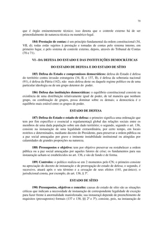 70


que é órgão eminentemente técnico; isso denota que o controle externo há de ser
primordialmente de natureza técnica ou numérico-legal.

       184) Prestação de contas: é um princípio fundamental da ordem constitucional (34,
VII, d); todas estão sujeitos à prestação e tomadas de contas pelo sistema interno, em
primeiro lugar, e pelo sistema de controle externo, depois, através do Tribunal de Contas
(70 e 71).

       VI - DA DEFESA DO ESTADO E DAS INSTITUIÇÕES DEMOCRÁTICAS

                      DO ESTADO DE DEFESA E DO ESTADO DE SÍTIO

        185) Defesa do Estado e compromissos democráticos: defesa do Estado é defesa
do território contra invasão estrangeira (34, II, e 137, II), é defesa da soberania nacional
(91), é defesa da Pátria (142), não mais defesa deste ou daquele regime político ou de uma
particular ideologia ou de um grupo detentor do poder.

        186) Defesa das instituições democráticas: o equilíbrio constitucional consiste na
existência de uma distribuição relativamente igual de poder, de tal maneira que nenhum
grupo, ou combinação de grupos, possa dominar sobre os demais; a democrácia é o
equilíbrio mais estável entre os grupos de poder.

                                    ESTADO DE DEFESA

        187) Defesa do Estado e estado de defesa: o primeiro significa uma ordenação que
tem por fim específico e essencial a regulamentaçã global das relações sociais entre os
membros de uma dada população sobre um dado território; o segundo, segundo o art. 136,
consiste na instauração de uma legalidade extraordinária, por certo tempo, em locais
restritos e determinados, mediante decreto do Presidente, para preservar a ordem pública ou
a paz social ameaçadas por grave e iminente instabilidade instituional ou atingidas por
calamidades de grandes proporções na natureza.

        188) Pressupostos e objetivo: tem por objetivo preservar ou restabelecer a ordem
pública ou a paz social ameaçadas por aqueles fatores de crise; os fundamentos para sua
instauração acham-se estabelecidos no art. 136, e são de fundo e de forma.

        189) Controles: o político realiza-se em 2 momentos pelo CN; o primeiro consiste
na apreciação do decreto de instauração e de prorrogação do estado de defesa; o segundo, é
sucessivo, atuará após o seu término e a cessação de seus efeitos (141, par.único); o
jurisdicional consta, por exemplo, do art. 136, § 3º.

                                    ESTADO DE SÍTIO

        190) Pressupostos, objetivos e conceito: causas do estado de sítio são as situações
críticas que indicam a necessidade de instauração de correspondente legalidade de exceção
para fazer frente à anormalidade manisfestada; sua instauraçã depende de preenchimento de
requisitos (pressupostos) formais (137 e 138, §§ 2º e 3º); consiste, pois, na instauração de
 