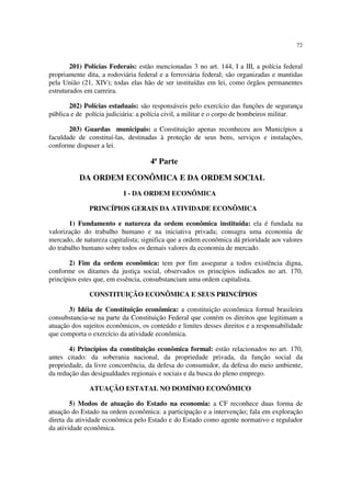 72


        201) Polícias Federais: estão mencionadas 3 no art. 144, I a III, a polícia federal
propriamente dita, a rodoviária federal e a ferroviária federal; são organizadas e mantidas
pela União (21, XIV); todas elas hão de ser instituídas em lei, como órgãos permanentes
estruturados em carreira.

       202) Polícias estaduais: são responsáveis pelo exercício das funções de segurança
pública e de polícia judiciária: a polícia civil, a militar e o corpo de bombeiros militar.

       203) Guardas municipais: a Constituição apenas reconheceu aos Municípios a
faculdade de constituí-las, destinadas à proteção de seus bens, serviços e instalações,
conforme dispuser a lei.

                                    4ª Parte

          DA ORDEM ECONÔMICA E DA ORDEM SOCIAL
                          I - DA ORDEM ECONÔMICA

              PRINCÍPIOS GERAIS DA ATIVIDADE ECONÔMICA

       1) Fundamento e natureza da ordem econômica instituída: ela é fundada na
valorização do trabalho humano e na iniciativa privada; consagra uma economia de
mercado, de natureza capitalista; significa que a ordem econômica dá prioridade aos valores
do trabalho humano sobre todos os demais valores da economia de mercado.

       2) Fim da ordem econômica: tem por fim assegurar a todos existência digna,
conforme os ditames da justiça social, observados os princípios indicados no art. 170,
princípios estes que, em essência, consubstanciam uma ordem capitalista.

              CONSTITUIÇÃO ECONÔMICA E SEUS PRINCÍPIOS

       3) Idéia de Constituição econômica: a constituição econômica formal brasileira
consubstancia-se na parte da Constituição Federal que contém os direitos que legitimam a
atuação dos sujeitos econômicos, os conteúdo e limites desses direitos e a responsabilidade
que comporta o exercício da atividade econômica.

       4) Princípios da constituição econômica formal: estão relacionados no art. 170,
antes citado: da soberania nacional, da propriedade privada, da função social da
propriedade, da livre concorrência, da defesa do consumidor, da defesa do meio ambiente,
da redução das desigualdades regionais e sociais e da busca do pleno emprego.

              ATUAÇÃO ESTATAL NO DOMÍNIO ECONÔMICO

        5) Modos de atuação do Estado na economia: a CF reconhece duas forma de
atuação do Estado na ordem econômica: a participação e a intervenção; fala em exploração
direta da atividade econômica pelo Estado e do Estado como agente normativo e regulador
da atividade econômica.
 
