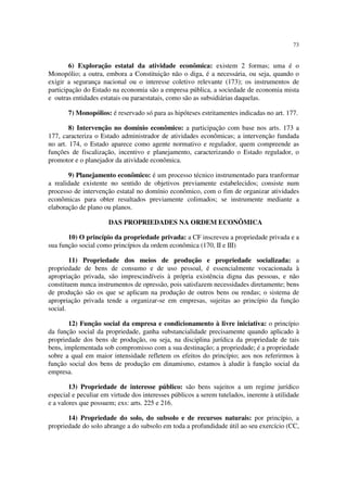 73


        6) Exploração estatal da atividade econômica: existem 2 formas; uma é o
Monopólio; a outra, embora a Constituição não o diga, é a necessária, ou seja, quando o
exigir a segurança nacional ou o interesse coletivo relevante (173); os instrumentos de
participação do Estado na economia são a empresa pública, a sociedade de economia mista
e outras entidades estatais ou paraestatais, como são as subsidiárias daquelas.

       7) Monopólios: é reservado só para as hipóteses estritamentes indicadas no art. 177.

        8) Intervenção no domínio econômico: a participação com base nos arts. 173 a
177, caracteriza o Estado administrador de atividades econômicas; a intervenção fundada
no art. 174, o Estado aparece como agente normativo e regulador, quem compreende as
funções de fiscalização, incentivo e planejamento, caracterizando o Estado regulador, o
promotor e o planejador da atividade econômica.

       9) Planejamento econômico: é um processo técnico instrumentado para tranformar
a realidade existente no sentido de objetivos previamente estabelecidos; consiste num
processo de intervenção estatal no domínio econômico, com o fim de organizar atividades
econômicas para obter resultados previamente colimados; se instrumente mediante a
elaboração de plano ou planos.

                      DAS PROPRIEDADES NA ORDEM ECONÔMICA

       10) O princípio da propriedade privada: a CF inscreveu a propriedade privada e a
sua função social como princípios da ordem econômica (170, II e III)

        11) Propriedade dos meios de produção e propriedade socializada: a
propriedade de bens de consumo e de uso pessoal, é essencialmente vocacionada à
apropriação privada, são imprescindíveis à própria existência digna das pessoas, e não
constituem nunca instrumentos de opressão, pois satisfazem necessidades diretamente; bens
de produção são os que se aplicam na produção de outros bens ou rendas; o sistema de
apropriação privada tende a organizar-se em empresas, sujeitas ao princípio da função
social.

       12) Função social da empresa e condicionamento à livre iniciativa: o princípio
da função social da propriedade, ganha substancialidade precisamente quando aplicado à
propriedade dos bens de produção, ou seja, na disciplina jurídica da propriedade de tais
bens, implementada sob compromisso com a sua destinação; a propriedade; é a propriedade
sobre a qual em maior intensidade refletem os efeitos do princípio; aos nos referirmos à
função social dos bens de produção em dinamismo, estamos à aludir à função social da
empresa.

        13) Propriedade de interesse público: são bens sujeitos a um regime jurídico
especial e peculiar em virtude dos interesses públicos a serem tutelados, inerente à utilidade
e a valores que possuem; exs: arts. 225 e 216.

       14) Propriedade do solo, do subsolo e de recursos naturais: por princípio, a
propriedade do solo abrange a do subsolo em toda a profundidade útil ao seu exercício (CC,
 