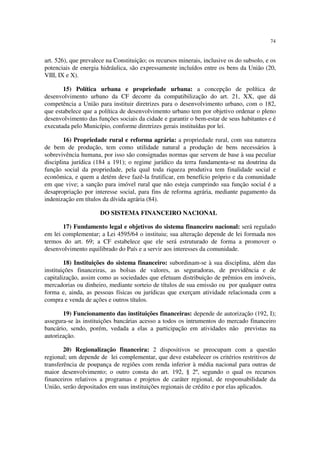 74


art. 526), que prevalece na Constituição; os recursos minerais, inclusive os do subsolo, e os
potenciais de energia hidráulica, são expressamente incluídos entre os bens da União (20,
VIII, IX e X).

       15) Política urbana e propriedade urbana: a concepção de política de
desenvolvimento urbano da CF decorre da compatibilização do art. 21, XX, que dá
competência a União para instituir diretrizes para o desenvolvimento urbano, com o 182,
que estabelece que a política de desenvolvimento urbano tem por objetivo ordenar o pleno
desenvolvimento das funções sociais da cidade e garantir o bem-estar de seus habitantes e é
executada pelo Município, conforme diretrizes gerais instituídas por lei.

        16) Propriedade rural e reforma agrária: a propriedade rural, com sua natureza
de bem de produção, tem como utilidade natural a produção de bens necessários à
sobrevivência humana, por isso são consignadas normas que servem de base à sua peculiar
disciplina jurídica (184 a 191); o regime jurídico da terra fundamenta-se na doutrina da
função social da propriedade, pela qual toda riqueza produtiva tem finalidade social e
econômica, e quem a detém deve fazê-la frutificar, em benefício próprio e da comunidade
em que vive; a sanção para imóvel rural que não esteja cumprindo sua função social é a
desapropriação por interesse social, para fins de reforma agrária, mediante pagamento da
indenização em títulos da dívida agrária (84).

                      DO SISTEMA FINANCEIRO NACIONAL

       17) Fundamento legal e objetivos do sistema financeiro nacional: será regulado
em lei complementar; a Lei 4595/64 o instituiu; sua alteração depende de lei formada nos
termos do art. 69; a CF estabelece que ele será estruturado de forma a promover o
desenvolvimento equilibrado do País e a servir aos interesses da comunidade.

        18) Instituições do sistema financeiro: subordinam-se à sua disciplina, além das
instituições financeiras, as bolsas de valores, as seguradoras, de previdência e de
capitalização, assim como as sociedades que efetuam distribuição de prêmios em imóveis,
mercadorias ou dinheiro, mediante sorteio de títulos de sua emissão ou por qualquer outra
forma e, ainda, as pessoas físicas ou jurídicas que exerçam atividade relacionada com a
compra e venda de ações e outros títulos.

       19) Funcionamento das instituições financeiras: depende de autorização (192, I);
assegura-se às instituições bancárias acesso a todos os intrumentos do mercado financeiro
bancário, sendo, porém, vedada a elas a participação em atividades não previstas na
autorização.

        20) Regionalização financeira: 2 dispositivos se preocupam com a questão
regional; um depende de lei complementar, que deve estabelecer os critérios restritivos de
transferência de poupança de regiões com renda inferior à média nacional para outras de
maior desenvolvimento; o outro consta do art. 192, § 2º, segundo o qual os recursos
financeiros relativos a programas e projetos de caráter regional, de responsabilidade da
União, serão depositados em suas instituições regionais de crédito e por elas aplicados.
 