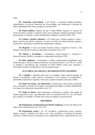 76


(206).

       29) Autonomia universitária: a CF firmou a autonomia didático-científica,
administrativa e de gestão financeira das Universidades, que obedecerão o princípio de
indissociabilidade entre ensino, pesquisa e extensão (207).

       30) Ensino público: importa em que o Poder Público organize os sistemas de
ensino de modo a cumprir o respectivo dever com a educação, mediante prestações estatais
que garantam, no mínimo, o ensino fundamental, obrigatório e gratuito (208 a 210).

       31) Cultura e direitos culturais: a CF estatui que o Estado garantirá a todos o
pleno exercício dos direitos culturais e o acesso às fontes de cultura nacional, apoiará e
incentivará a valorização e a difusão das manifestações culturais.

       32) Desporto: é dever do Estado fomentar práticas desportivas formais e não
formais, como direito de cada um, observadas as diretrizes do art. 217.

      33) Ciência e Tecnologia: é incumbência estatal promover e incentivar o
desenvolvimento científico, a pesquisa a a capacitação tecnológica (219).

        34) Meio ambiente: a Constituição o define ecologicamente equilibrado como
direito de todos e lhe dá a natureza de bem de uso comum do povo; o art. 225, § 1º, arrola
as medidas e providências que incumbem ao Poder Público tomar para assegurar a
efetividade do direito reconhecido no caput do próprio artigo.

            DA FAMÍLIA, DA CRIANÇA, DO ADOLESCENTE E DO IDOSO

       35) A família: é afirmada como base da sociedade, tendo especial proteção do
Estado; é reconhecida a união estável; o casamento é civil e gratuita a sua celebração; a
paternidade responsável é sugerida; o dever de se ajudar é recíproco entre pais e filhos.

        36) Tutela da criança e do adolescente: a família tem o grave dever, juntamento
com a sociedade e o Estado, de assegurar com absoluta prioridade, os direitos fundamentais
da criança e do adolescente enumerados no art. 227.

        37) Tutela de idosos: vários dispositivos mencionam a velhice como objeto de
direitos específicos, como o previdenciário (201, I), assistencial (203, I); o art. 230 estatui
que a família, a sociedade e o Estado têm o dever de amparar as pessoas idosas.

                                      DOS ÍNDIOS

        38) Fundamentos constitucionais dos direitos indígenas: as bases dos direitos dos
índios estão estabelecida nos arts. 231 e 232.

       39) Organização social: o art. 231 reconhece a organização social, costumes,
línguas, crenças e tradições dos índios, com o que reconhece a existência de minorias
nacionais e institui normas de proteção de sua singularidade étnica, especialmente de suas
 
