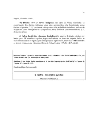 77


línguas, costumes e usos.

        40) Direitos sobre as terras indígenas: são terras da União vinculadas ao
cumprimento dos direitos indígenas sobre elas, reconhecidos pela Constituição, como
direitos originários (231), que assim, consagra uma relação jurídica fundada no instituto do
indigenato, como fonte primária e congênita da posse territorial, consubstanciada no § 2º,
do mesmo artigo.

        41 Defesa dos direitos e interesse dos índios: têm natureza de direito coletivo; por
isso é que a CF reconhece legitimação para defendê-los em juízo aos próprios índios; às
suas comunidades e às organizações antropológicas e pró-indios, intervindo o MP em todos
os atos do processo, que é de competência da Justiça Federal (109, XI e § 2º, e 232).




O resumo foi feito à partir da obra “CURSO DE DIREITO CONSTITUCIONAL POSITIVO” de José
Afonso da Silva, 16ª Ed., atualizada até a EC-20/98.

Rodolpho Priebe Pedde Junior, estudante da 9ª fase do Curso de Direito da UNOESC - Campus de
Videira, SC - junho de 1999.

E-mail: rodolpho@netcon.com.br

_______________________________________________________________________________________

                            O Neófito - Informativo Jurídico
                                  http://www.neofito.com.br
 