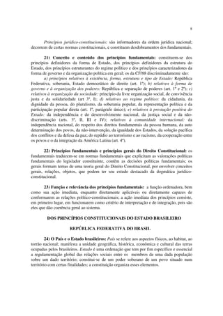 8


       Princípios jurídico-constitucionais: são informadores da ordem jurídica nacional;
decorrem de certas normas constitucionais, e constituem desdobramentos dos fundamentais.

        21) Conceito e conteúdo dos princípios fundamentais: constituem-se dos
princípios definidores da forma de Estado, dos princípios definidores da estrutura do
Estado, dos princípios estruturantes do regime político e dos princípios caracterizadores da
forma de governo e da organização política em geral; os da CF/88 discriminadamente são:
        a) princípios relativos à existência, forma, estrutura e tipo de Estado: República
Federativa, soberania, Estado democrático de direito (art. 1º); b) relativos à forma de
governo e à organização dos poderes: República e separação de poderes (art. 1º e 2º); c)
relativos à organização da sociedade: princípio da livre organização social, de convivência
justa e da solidariedade (art 3º, I); d) relativos ao regime político: da cidadania, da
dignidade da pessoa, do pluralismo, da soberania popular, da representação política e da
participação popular direta (art. 1º, parágrafo único); e) relativos à prestação positiva do
Estado: da independência e do desenvolvimento nacional, da justiça social e da não-
discriminação (arts. 3º, II, III e IV); relativos à comunidade internacional: da
independência nacional, do respeito dos direitos fundamentais da pessoa humana, da auto
determinação dos povos, da não-intervenção, da igualdade dos Estados, da solução pacífica
dos conflitos e da defesa da paz; do repúdio ao terrorismo e ao racismo, da cooperação entre
os povos e o da integração da América Latina (art. 4º).

        22) Princípios fundamentais e princípios gerais do Direito Constitucional: os
fundamentais traduzem-se em normas fundamentais que explicitam as valorações políticas
fundamentais do legislador constituinte, contêm as decisões políticas fundamentais; os
gerais formam temas de uma teoria geral do Direito Constitucional, por envolver conceitos
gerais, relações, objetos, que podem ter seu estudo destacado da dogmática jurídico-
constitucional.

       23) Função e relevância dos princípios fundamentais: a função ordenadora, bem
como sua ação imediata, enquanto diretamente aplicáveis ou diretamente capazes de
conformarem as relações político-constitucionais; a ação imediata dos princípios consiste,
em primeiro lugar, em funcionarem como critério de interpretação e de integração, pois são
eles que dão coerência geral ao sistema.

         DOS PRINCÍPIOS CONSTITUCIONAIS DO ESTADO BRASILEIRO

                      REPÚBLICA FEDERATIVA DO BRASIL

         24) O País e o Estado brasileiros: País se refere aos aspectos físicos, ao habitat, ao
torrão nacional; manifesta a unidade geográfica, histórica, econômica e cultural das terras
ocupadas pelos brasileiros. Estado é uma ordenação que tem por fim específico e essencial
a regulamentação global das relações sociais entre os membros de uma dada população
sobre um dado território; constitui-se de um poder soberano de um povo situado num
território com certas finalidades; a constituição organiza esses elementos.
 
