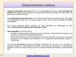 Direitos Individuais e Coletivos

•   Pequena propriedade rural, definida em lei, se trabalhada pela família, não será objeto de
    penhora para pagamento de débitos de sua atividade produtiva, dispondo a lei sobre meios de
    financiar seu desenvolvimento.

•   Se o proprietário não possuir outra: será Imune ao ITR (imposto territorial rural); Não pode
    ser desapropriada para fins de reforma agrária (bem como também não poderá a MÉDIA
    propriedade).

•   Aos autores pertence direito exclusivo de uso, publicação ou reprodução de suas
    obras, transmissível a herdeiros pelo tempo que lei fixe;

•   São assegurados, nos termos da lei:
     – Proteção às participações individuais em obras coletivas e à reprodução da imagem e voz
         humanas, inclusive nas atividades desportivas;
     – Direito de fiscalização do aproveitamento econômico das obras que criarem ou de que
         participarem aos criadores, aos intérpretes e às respectivas representações sindicais e
         associativas;

•   Aos autores de inventos industriais privilégio temporário p/ seu uso uso, e proteção às
    criações industriais, à propriedade das marcas, aos nomes de empresas e a outros signos
    distintivos, tendo em vista o interesse social e o desenvolvimento tecnológico e econômico do
    País;



                               WWW.SUPERPROVAS.COM
 
