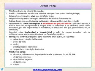 Direito Penal
•   Não haverá juízo ou tribunal de exceção;
•   Não há crime sem lei anterior que o defina, nem pena sem prévia cominação legal;
•   Lei penal não retroagirá, salvo para beneficiar o réu;
•   Lei punirá qualquer discriminação atentatória dos direitos fundamentais;
•   Prática do racismo constitui crime inafiançável e imprescritível, sujeito à reclusão
•   Lei considerará crimes inafiançáveis e insuscetíveis de graça ou anistia a prática da tortura, o
    tráfico ilícito de entorpecentes e drogas afins, o terrorismo e os definidos como crimes
    hediondos, por eles respondendo os mandantes, os executores e os que, podendo evitá-los, se
    omitirem;
•   Constitui crime inafiançável e imprescritível a ação de grupos armados, civis ou
    militares, contra a ordem constitucional e o Estado Democrático;
•   Lei regulará a individualização da pena e adotará, entre outras, as seguintes:
      – privação ou restrição da liberdade;
      – perda de bens;
      – multa;
      – prestação social alternativa;
      – suspensão ou interdição de direitos;
•   Não haverá penas:
      – de morte, salvo em caso de guerra declarada, nos termos do art. 84, XIX;
      – de caráter perpétuo;
      – de trabalhos forçados;
      – de banimento;
      – Cruéis;

                                WWW.SUPERPROVAS.COM
 