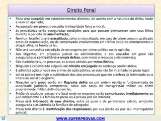 Direito Penal
•   Pena será cumprida em estabelecimentos distintos, de acordo com a natureza do delito, idade
    e sexo do apenado;
•   Assegurado aos presos o respeito à integridade física e moral;
•   às presidiárias serão asseguradas condições para que possam permanecer com seus filhos
    durante o período de amamentação;
•   Nenhum brasileiro será extraditado, salvo o naturalizado, em caso de crime comum, praticado
    antes da naturalização, ou de comprovado envolvimento em tráfico ilícito de entorpecentes e
    drogas afins, na forma da lei;
•   Não será concedida extradição de estrangeiro por crime político ou de opinião;
•   Aos litigantes, em processo judicial ou administrativo, e aos acusados em geral são
    assegurados o contraditório e ampla defesa, com meios e recursos a ela inerentes;
•   São inadmissíveis, no processo, as provas obtidas por meios ilícitos;
•   Ninguém é considerado culpado até trânsito em julgado de sentença condenatória;
•   É admitida ação privada nos crimes de ação pública, se esta não for intentada no prazo legal;
•   Lei só poderá restringir a publicidade dos atos processuais quando a defesa da intimidade ou o
    interesse social o exigirem;
•   Ninguém será preso senão em flagrante delito ou por ordem escrita e fundamentada de
    autoridade judiciária competente, salvo nos casos de transgressão militar ou crime
    propriamente militar, definidos em lei;
•   Prisão de qualquer pessoa e o local onde se encontre serão comunicados imediatamente ao
    juiz competente e à família do preso ou à pessoa por ele indicada;
•   Preso será informado de seus direitos, entre os quais o de permanecer calado, sendo-lhe
    assegurada a assistência da família e de advogado;
•   Preso tem direito à identificação dos responsáveis por sua prisão ou por seu interrogatório
    policial;
                               WWW.SUPERPROVAS.COM
 
