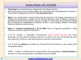 Direito Penal e EC 45/2004
•   Prisão ilegal será imediatamente relaxada pela autoridade judiciária;
•   Não haverá prisão civil por dívida, salvo a do responsável pelo inadimplemento voluntário e
    inescusável de obrigação alimentícia e a do depositário infiel;

•   Nota 1 : em cumprimento ao pacto de São José de Costa Rica o STF negou provimento ap RE
    466343 em que discutiam a prisão civil de alienante fiduciário infiel. O Plenário estendeu a
    proibição de prisão civil por dívida, prevista no artigo 5º, inciso LXVII, da Constituição Federal
    (CF), à hipótese de infidelidade no depósito de bens e, por analogia, também à alienação
    fiduciária, tratada nos dois recursos.

•   Nota 2: A Emenda Constitucional n. 45 de 2004 inseriu os seguintes parágrafos e artigo
    referentes à direitos e garantias individuais:

•   § 3º Os tratados e convenções internacionais sobre direitos humanos que forem
    aprovados, em cada Casa do Congresso Nacional, em dois turnos, por três quintos dos votos
    dos respectivos membros, serão equivalentes às emendas constitucionais.

•   § 4º O Brasil se submete à jurisdição de Tribunal Penal Internacional a cuja criação tenha
    manifestado adesão.

•   LXXVIII - a todos, no âmbito judicial e administrativo, são assegurados a razoável duração do
    processo e os meios que garantam a celeridade de sua tramitação.


                                WWW.SUPERPROVAS.COM
 