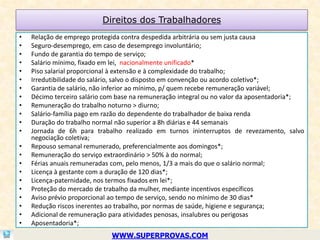 Direitos dos Trabalhadores
•   Relação de emprego protegida contra despedida arbitrária ou sem justa causa
•   Seguro-desemprego, em caso de desemprego involuntário;
•   Fundo de garantia do tempo de serviço;
•   Salário mínimo, fixado em lei, nacionalmente unificado*
•   Piso salarial proporcional à extensão e à complexidade do trabalho;
•   Irredutibilidade do salário, salvo o disposto em convenção ou acordo coletivo*;
•   Garantia de salário, não inferior ao mínimo, p/ quem recebe remuneração variável;
•   Décimo terceiro salário com base na remuneração integral ou no valor da aposentadoria*;
•   Remuneração do trabalho noturno > diurno;
•   Salário-família pago em razão do dependente do trabalhador de baixa renda
•   Duração do trabalho normal não superior a 8h diárias e 44 semanais
•   Jornada de 6h para trabalho realizado em turnos ininterruptos de revezamento, salvo
    negociação coletiva;
•   Repouso semanal remunerado, preferencialmente aos domingos*;
•   Remuneração do serviço extraordinário > 50% à do normal;
•   Férias anuais remuneradas com, pelo menos, 1/3 a mais do que o salário normal;
•   Licença à gestante com a duração de 120 dias*;
•   Licença-paternidade, nos termos fixados em lei*;
•   Proteção do mercado de trabalho da mulher, mediante incentivos específicos
•   Aviso prévio proporcional ao tempo de serviço, sendo no mínimo de 30 dias*
•   Redução riscos inerentes ao trabalho, por normas de saúde, higiene e segurança;
•   Adicional de remuneração para atividades penosas, insalubres ou perigosas
•   Aposentadoria*;
                             WWW.SUPERPROVAS.COM
 