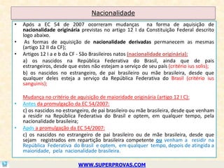 Nacionalidade
•   Após a EC 54 de 2007 ocorreram mudanças na forma de aquisição de
    nacionalidade originária previstas no artigo 12 I da Constituição Federal descrito
    logo abaixo.
•    As formas de aquisição de nacionalidade derivadas permanecem as mesmas
    (artigo 12 II da CF);
•   Artigos 12 I a e b da CF - São Brasileiros natos (nacionalidade originária):
    a) os nascidos na República Federativa do Brasil, ainda que de pais
    estrangeiros, desde que estes não estejam a serviço de seu país (critério ius solis);
    b) os nascidos no estrangeiro, de pai brasileiro ou mãe brasileira, desde que
    qualquer deles esteja a serviço da República Federativa do Brasil (critério ius
    sanguinis);

    Mudança no critério de aquisição de maioridade originária (artigo 12 I C):
•   Antes da promulgação da EC 54/2007:
    c) os nascidos no estrangeiro, de pai brasileiro ou mãe brasileira, desde que venham
    a residir na República Federativa do Brasil e optem, em qualquer tempo, pela
    nacionalidade brasileira;
•   Após a promulgação da EC 54/2007:
    c) os nascidos no estrangeiro de pai brasileiro ou de mãe brasileira, desde que
    sejam registrados em repartição brasileira competente ou venham a residir na
    República Federativa do Brasil e optem, em qualquer tempo, depois de atingida a
    maioridade, pela nacionalidade brasileira.

                            WWW.SUPERPROVAS.COM
 