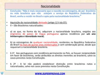 Nacionalidade
•   Conclusão: “Não é mais necessário que o nascido no estrangeiro, de pai brasileiro
    ou mãe brasileira que não estejam a serviço da República Federativa do
    Brasil, venha a residir no Brasil e opte pela nacionalidade brasileira.”

•   Aquisição da nacionalidade derivada (artigo 12 II da CF):
•   II – São Brasileiros naturalizados:

•   a) os que, na forma da lei, adquiram a nacionalidade brasileira, exigidas aos
    originários de países de língua portuguesa apenas residência por um ano
    ininterrupto e idoneidade moral;

•   b) os estrangeiros de qualquer nacionalidade, residentes na República Federativa
    do Brasil há mais de quinze anos ininterruptos e sem condenação penal, desde que
    requeiram a nacionalidade brasileira.

•   § 1º Aos portugueses com residência permanente no País, se houver reciprocidade
    em favor de brasileiros, serão atribuídos os direitos inerentes ao brasileiro, salvo os
    casos previstos nesta Constituição.

•   § 2º - A lei não poderá estabelecer distinção entre brasileiros natos e
    naturalizados, salvo nos casos previstos nesta Constituição.

                             WWW.SUPERPROVAS.COM
 