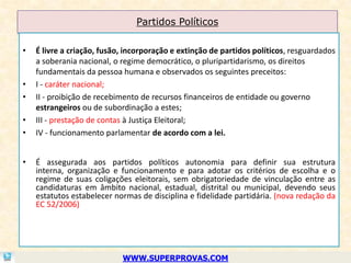 Partidos Políticos

•   É livre a criação, fusão, incorporação e extinção de partidos políticos, resguardados
    a soberania nacional, o regime democrático, o pluripartidarismo, os direitos
    fundamentais da pessoa humana e observados os seguintes preceitos:
•   I - caráter nacional;
•   II - proibição de recebimento de recursos financeiros de entidade ou governo
    estrangeiros ou de subordinação a estes;
•   III - prestação de contas à Justiça Eleitoral;
•   IV - funcionamento parlamentar de acordo com a lei.


•   É assegurada aos partidos políticos autonomia para definir sua estrutura
    interna, organização e funcionamento e para adotar os critérios de escolha e o
    regime de suas coligações eleitorais, sem obrigatoriedade de vinculação entre as
    candidaturas em âmbito nacional, estadual, distrital ou municipal, devendo seus
    estatutos estabelecer normas de disciplina e fidelidade partidária. (nova redação da
    EC 52/2006)




                            WWW.SUPERPROVAS.COM
 