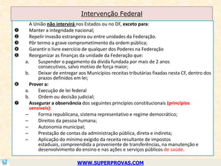 Intervenção Federal
      A União não intervirá nos Estados ou no DF, exceto para:
     Manter a integridade nacional;
     Repelir invasão estrangeira ou entre unidades da Federação.
     Pôr termo a grave comprometimento da ordem pública;
     Garantir o livre exercício de qualquer dos Poderes na Federação
     Reorganizar as finanças da unidade da Federação que:
    a.     Suspender o pagamento da dívida fundada por mais de 2 anos
           consecutivos, salvo motivo de força maior;
    b.     Deixar de entregar aos Municípios receitas tributárias fixadas nesta CF, dentro dos
           prazos definidos em lei;
     Prover a:
    a.     Execução de lei federal
    b.     Ordem ou decisão judicial;
     Assegurar a observância dos seguintes princípios constitucionais (princípios
      sensíveis):
    –      Forma republicana, sistema representativo e regime democrático;
    –      Direitos da pessoa humana;
    –      Autonomia municipal;
    –      Prestação de contas da administração pública, direta e indireta;
    –      Aplicação do mínimo exigido da receita resultante de impostos
           estaduais, compreendida a proveniente de transferências, na manutenção e
           desenvolvimento do ensino e nas ações e serviços públicos de saúde.

                             WWW.SUPERPROVAS.COM
 