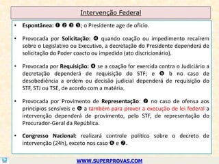 Intervenção Federal

• Espontânea:    ; o Presidente age de ofício.

• Provocada por Solicitação:  quando coação ou impedimento recaírem
  sobre o Legislativo ou Executivo, a decretação do Presidente dependerá de
  solicitação do Poder coacto ou impedido (ato discricionário).

• Provocada por Requisição:  se a coação for exercida contra o Judiciário a
  decretação dependerá de requisição do STF; e  b no caso de
  desobediência a ordem ou decisão judicial dependerá de requisição do
  STF, STJ ou TSE, de acordo com a matéria.

• Provocada por Provimento de Representação:  no caso de ofensa aos
  princípios sensíveis e  a também para prover a execução de lei federal a
  intervenção dependerá de provimento, pelo STF, de representação do
  Procurador-Geral da República.

• Congresso Nacional: realizará controle político sobre o decreto de
  intervenção (24h), exceto nos caso  e .

                        WWW.SUPERPROVAS.COM
 