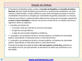 Estado de Defesa
•   O Presidente da República pode, ouvidos o Conselho da República e o Conselho de Defesa
    Nacional, decretar estado de defesa para preservar ou prontamente restabelecer, em locais
    restritos e determinados, a ordem pública ou a paz social ameaçadas por grave e iminente
    instabilidade institucional ou atingidas por calamidades de grandes proporções na natureza.
•   O decreto que instituir o estado de defesa determinará o tempo de sua duração, especificará
    as áreas a serem abrangidas e indicará, nos termos e limites da lei, as medidas coercitivas a
    vigorarem, dentre as seguintes:
•   I - restrições aos direitos de:
      – a) reunião, ainda que exercida no seio das associações;
      – b) sigilo de correspondência;
      – c) sigilo de comunicação telegráfica e telefônica;
•   II - ocupação e uso temporário de bens e serviços públicos, na hipótese de calamidade
    pública, respondendo a União pelos danos e custos decorrentes.
•   II - ocupação e uso temporário de bens e serviços públicos, na hipótese de calamidade
    pública, respondendo a União pelos danos e custos decorrentes.
•   O tempo de duração do estado de defesa não será superior a trinta dias, podendo ser
    prorrogado uma vez, por igual período, se persistirem as razões que justificaram a sua
    decretação.




                               WWW.SUPERPROVAS.COM
 