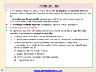 Estado de Sitio
•   O Presidente da República pode, ouvidos o Conselho da República e o Conselho de Defesa
    Nacional, solicitar ao Congresso Nacional autorização para decretar o estado de sítio nos casos
    de:
•   I - comoção grave de repercussão nacional ou ocorrência de fatos que comprovem a
    ineficácia de medida tomada durante o estado de defesa;
•   II - declaração de estado de guerra ou resposta a agressão armada estrangeira.
•   Máximo 30 dias no caso I acima.
•   Na vigência do estado de sítio decretado com fundamento no art. 137, I, só poderão ser
    tomadas contra as pessoas as seguintes medidas:
      – I - obrigação de permanência em localidade determinada;
      – II - detenção em edifício não destinado a acusados ou condenados por crimes comuns;
      – III - restrições relativas à inviolabilidade da correspondência, ao sigilo das
          comunicações, à prestação de informações e à liberdade de imprensa, radiodifusão e
          televisão, na forma da lei;
      – IV - suspensão da liberdade de reunião;
      – V - busca e apreensão em domicílio;
      – VI - intervenção nas empresas de serviços públicos;
      – VII - requisição de bens.




                               WWW.SUPERPROVAS.COM
 