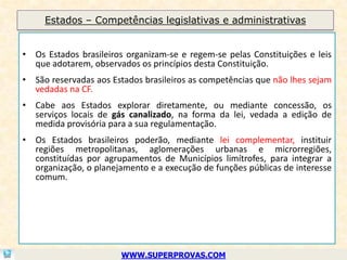 Estados – Competências legislativas e administrativas


• Os Estados brasileiros organizam-se e regem-se pelas Constituições e leis
  que adotarem, observados os princípios desta Constituição.
• São reservadas aos Estados brasileiros as competências que não lhes sejam
  vedadas na CF.
• Cabe aos Estados explorar diretamente, ou mediante concessão, os
  serviços locais de gás canalizado, na forma da lei, vedada a edição de
  medida provisória para a sua regulamentação.
• Os Estados brasileiros poderão, mediante lei complementar, instituir
  regiões metropolitanas, aglomerações urbanas e microrregiões,
  constituídas por agrupamentos de Municípios limítrofes, para integrar a
  organização, o planejamento e a execução de funções públicas de interesse
  comum.




                       WWW.SUPERPROVAS.COM
 