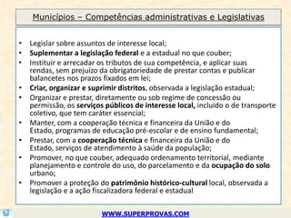 Municípios – Competências administrativas e Legislativas


• Legislar sobre assuntos de interesse local;
• Suplementar a legislação federal e a estadual no que couber;
• Instituir e arrecadar os tributos de sua competência, e aplicar suas
  rendas, sem prejuízo da obrigatoriedade de prestar contas e publicar
  balancetes nos prazos fixados em lei;
• Criar, organizar e suprimir distritos, observada a legislação estadual;
• Organizar e prestar, diretamente ou sob regime de concessão ou
  permissão, os serviços públicos de interesse local, incluído o de transporte
  coletivo, que tem caráter essencial;
• Manter, com a cooperação técnica e financeira da União e do
  Estado, programas de educação pré-escolar e de ensino fundamental;
• Prestar, com a cooperação técnica e financeira da União e do
  Estado, serviços de atendimento à saúde da população;
• Promover, no que couber, adequado ordenamento territorial, mediante
  planejamento e controle do uso, do parcelamento e da ocupação do solo
  urbano;
• Promover a proteção do patrimônio histórico-cultural local, observada a
  legislação e a ação fiscalizadora federal e estadual

                         WWW.SUPERPROVAS.COM
 
