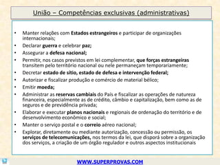 União – Competências exclusivas (administrativas)


•   Manter relações com Estados estrangeiros e participar de organizações
    internacionais;
•   Declarar guerra e celebrar paz;
•   Assegurar a defesa nacional;
•   Permitir, nos casos previstos em lei complementar, que forças estrangeiras
    transitem pelo território nacional ou nele permaneçam temporariamente;
•   Decretar estado de sítio, estado de defesa e intervenção federal;
•   Autorizar e fiscalizar produção e comércio de material bélico;
•   Emitir moeda;
•   Administrar as reservas cambiais do País e fiscalizar as operações de natureza
    financeira, especialmente as de crédito, câmbio e capitalização, bem como as de
    seguros e de previdência privada;
•   Elaborar e executar planos nacionais e regionais de ordenação do território e de
    desenvolvimento econômico e social;
•   Manter o serviço postal e o correio aéreo nacional;
•   Explorar, diretamente ou mediante autorização, concessão ou permissão, os
    serviços de telecomunicações, nos termos da lei, que disporá sobre a organização
    dos serviços, a criação de um órgão regulador e outros aspectos institucionais


                           WWW.SUPERPROVAS.COM
 