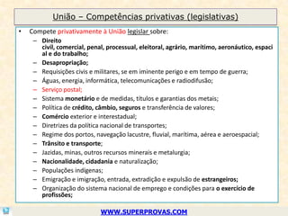 União – Competências privativas (legislativas)
•   Compete privativamente à União legislar sobre:
     – Direito
       civil, comercial, penal, processual, eleitoral, agrário, marítimo, aeronáutico, espaci
       al e do trabalho;
     – Desapropriação;
     – Requisições civis e militares, se em iminente perigo e em tempo de guerra;
     – Águas, energia, informática, telecomunicações e radiodifusão;
     – Serviço postal;
     – Sistema monetário e de medidas, títulos e garantias dos metais;
     – Política de crédito, câmbio, seguros e transferência de valores;
     – Comércio exterior e interestadual;
     – Diretrizes da política nacional de transportes;
     – Regime dos portos, navegação lacustre, fluvial, marítima, aérea e aeroespacial;
     – Trânsito e transporte;
     – Jazidas, minas, outros recursos minerais e metalurgia;
     – Nacionalidade, cidadania e naturalização;
     – Populações indígenas;
     – Emigração e imigração, entrada, extradição e expulsão de estrangeiros;
     – Organização do sistema nacional de emprego e condições para o exercício de
       profissões;

                             WWW.SUPERPROVAS.COM
 