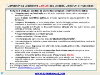 Competência Legislativa Comum aos Estados/União/DF e Municípios
•    Compete à União, aos Estados e ao Distrito Federal legislar concorrentemente sobre:
      – Zelar pela guarda da Constituição, das leis e das instituições democráticas e conservar o
        patrimônio público;
      – Cuidar da saúde e assistência pública, da proteção e garantia das pessoas portadoras de
        deficiência;
      – Proteger os documentos, as obras e outros bens de valor histórico, artístico e cultural, os
        monumentos, as paisagens naturais notáveis e os sítios arqueológicos;
      – Impedir a evasão, a destruição e a descaracterização de obras de arte e de outros bens de valor
        histórico, artístico ou cultural;
      – Proporcionar os meios de acesso à cultura, à educação e à ciência;
      – Proteger meio ambiente e combater poluição
      – Preservar as florestas, a fauna e a flora;
      – Fomentar produção agropecuária e organizar abastecimento alimentar;
      – Promover programas de construção de moradias e a melhoria das condições habitacionais e de
        saneamento básico;
      – Combater as causas da pobreza e os fatores de marginalização, promovendo a integração social
        dos setores desfavorecidos;
      – Registrar, acompanhar e fiscalizar as concessões de direitos de pesquisa e exploração de
        recursos hídricos e minerais em seus territórios;
      – Estabelecer e implantar política de educação p/ segurança do trânsito.
      – Lei complementar fixará normas para a cooperação entre a União e os Estados, o Distrito
        Federal e os Municípios, tendo em vista o equilíbrio do desenvolvimento e do bem-estar em
        âmbito nacional
•    Nota: Leis complementares fixarão normas para a cooperação entre a União e os Estados, o Distrito Federal
     e os Municípios, tendo em vista o equilíbrio do desenvolvimento e do bem-estar em âmbito
     nacional. (Atualizado pela EC 53/2006)


                                   WWW.SUPERPROVAS.COM
 