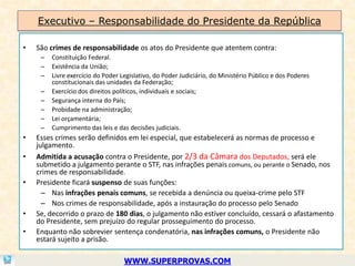Executivo – Responsabilidade do Presidente da República

•   São crimes de responsabilidade os atos do Presidente que atentem contra:
     –   Constituição Federal.
     –   Existência da União;
     –   Livre exercício do Poder Legislativo, do Poder Judiciário, do Ministério Público e dos Poderes
         constitucionais das unidades da Federação;
     –   Exercício dos direitos políticos, individuais e sociais;
     –   Segurança interna do País;
     –   Probidade na administração;
     –   Lei orçamentária;
     –   Cumprimento das leis e das decisões judiciais.
•   Esses crimes serão definidos em lei especial, que estabelecerá as normas de processo e
    julgamento.
•   Admitida a acusação contra o Presidente, por 2/3 da Câmara dos Deputados, será ele
    submetido a julgamento perante o STF, nas infrações penais comuns, ou perante o Senado, nos
    crimes de responsabilidade.
•   Presidente ficará suspenso de suas funções:
      – Nas infrações penais comuns, se recebida a denúncia ou queixa-crime pelo STF
      – Nos crimes de responsabilidade, após a instauração do processo pelo Senado
•   Se, decorrido o prazo de 180 dias, o julgamento não estiver concluído, cessará o afastamento
    do Presidente, sem prejuízo do regular prosseguimento do processo.
•   Enquanto não sobrevier sentença condenatória, nas infrações comuns, o Presidente não
    estará sujeito a prisão.

                                   WWW.SUPERPROVAS.COM
 
