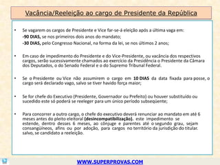 Vacância/Reeleição ao cargo de Presidente da República

•   Se vagarem os cargos de Presidente e Vice far-se-á eleição após a última vaga em:
    -90 DIAS, se nos primeiros dois anos do mandato;
    -30 DIAS, pelo Congresso Nacional, na forma da lei, se nos últimos 2 anos;

•   Em caso de impedimento do Presidente e do Vice-Presidente, ou vacância dos respectivos
    cargos, serão sucessivamente chamados ao exercício da Presidência o Presidente da Câmara
    dos Deputados, o do Senado Federal e o do Supremo Tribunal Federal.

•   Se o Presidente ou Vice não assumirem o cargo em 10 DIAS da data fixada para posse, o
    cargo será declarado vago, salvo se tiver havido força maior;

•   Se for chefe do Executivo (Presidente, Governador ou Prefeito) ou houver substituído ou
    sucedido este só poderá se reeleger para um único período subseqüente;

•   Para concorrer a outro cargo, o chefe do executivo deverá renunciar ao mandato em até 6
    meses antes do pleito eleitoral (desincompatibilização). este impedimento se
    estende, dentro desses 6 meses, ao cônjuge e parentes até o segundo grau, sejam
    consangüíneos, afins ou por adoção, para cargos no território da jurisdição do titular.
    salvo, se candidato a reeleição.




                               WWW.SUPERPROVAS.COM
 