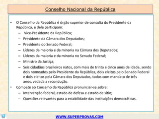 Conselho Nacional da República

•   O Conselho da República é órgão superior de consulta do Presidente da
    República, e dele participam:
     – Vice-Presidente da República;
     – Presidente da Câmara dos Deputados;
     – Presidente do Senado Federal;
     – Líderes da maioria e da minoria na Câmara dos Deputados;
     – Líderes da maioria e da minoria no Senado Federal;
     – Ministro da Justiça;
     – Seis cidadãos brasileiros natos, com mais de trinta e cinco anos de idade, sendo
        dois nomeados pelo Presidente da República, dois eleitos pelo Senado Federal
        e dois eleitos pela Câmara dos Deputados, todos com mandato de três
        anos, vedada a recondução.
•   Compete ao Conselho da República pronunciar-se sobre:
     – Intervenção federal, estado de defesa e estado de sítio;
     – Questões relevantes para a estabilidade das instituições democráticas.



                            WWW.SUPERPROVAS.COM
 