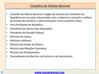 Conselho de Defesa Nacional


• Conselho de Defesa Nacional é órgão de consulta do Presidente da
  República nos assuntos relacionados com a soberania nacional e a defesa
  do Estado democrático, e dele participam como membros natos:
• Vice-Presidente da República;
• Presidente da Câmara dos Deputados;
• Presidente do Senado Federal;
• Ministro da Justiça;
• Ministros militares;
• Ministro de Estado da Defesa;
• Ministro das Relações Exteriores;
• Ministro do Planejamento.
• Comandantes da Marinha, do Exército e da Aeronáutica.




                        WWW.SUPERPROVAS.COM
 
