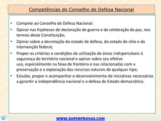 Competências do Conselho de Defesa Nacional


• Compete ao Conselho de Defesa Nacional:
• Opinar nas hipóteses de declaração de guerra e de celebração da paz, nos
  termos desta Constituição;
• Opinar sobre a decretação do estado de defesa, do estado de sítio e da
  intervenção federal;
• Propor os critérios e condições de utilização de áreas indispensáveis à
  segurança do território nacional e opinar sobre seu efetivo
  uso, especialmente na faixa de fronteira e nas relacionadas com a
  preservação e a exploração dos recursos naturais de qualquer tipo;
• Estudar, propor e acompanhar o desenvolvimento de iniciativas necessárias
  a garantir a independência nacional e a defesa do Estado democrático.




                        WWW.SUPERPROVAS.COM
 