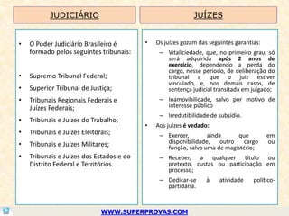 JUDICIÁRIO                                       JUÍZES


•   O Poder Judiciário Brasileiro é       •   Os juízes gozam das seguintes garantias:
    formado pelos seguintes tribunais:         – Vitaliciedade, que, no primeiro grau, só
                                                 será adquirida após 2 anos de
                                                 exercício, dependendo a perda do
                                                 cargo, nesse período, de deliberação do
•   Supremo Tribunal Federal;                    tribunal a que o juiz estiver
                                                 vinculado, e, nos demais casos, de
•   Superior Tribunal de Justiça;                sentença judicial transitada em julgado;
•   Tribunais Regionais Federais e             – Inamovibilidade, salvo por motivo de
    Juízes Federais;                             interesse público
                                               – Irredutibilidade de subsídio.
•   Tribunais e Juízes do Trabalho;
                                          •   Aos juízes é vedado:
•   Tribunais e Juízes Eleitorais;             – Exercer,       ainda      que           em
•   Tribunais e Juízes Militares;                disponibilidade,    outro   cargo       ou
                                                 função, salvo uma de magistério;
•   Tribunais e Juízes dos Estados e do        – Receber, a qualquer título ou
    Distrito Federal e Territórios.              pretexto, custas ou participação em
                                                 processo;
                                               – Dedicar-se      à    atividade    político-
                                                 partidária.



                              WWW.SUPERPROVAS.COM
 