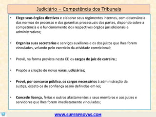 Judiciário – Competência dos Tribunais
•   Elege seus órgãos diretivos e elaborar seus regimentos internos, com observância
    das normas de processo e das garantias processuais das partes, dispondo sobre a
    competência e o funcionamento dos respectivos órgãos jurisdicionais e
    administrativos;

•   Organiza suas secretarias e serviços auxiliares e os dos juízos que lhes forem
    vinculados, velando pelo exercício da atividade correicional;

•   Provê, na forma prevista nesta CF, os cargos de juiz de carreira ;

•   Propõe a criação de novas varas judiciárias;

•   Provê, por concurso público, os cargos necessários à administração da
    Justiça, exceto os de confiança assim definidos em lei;

•   Concede licença, férias e outros afastamentos a seus membros e aos juízes e
    servidores que lhes forem imediatamente vinculados;


                             WWW.SUPERPROVAS.COM
 