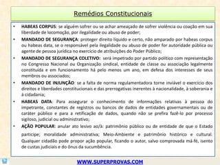 Remédios Constitucionais

•   HABEAS CORPUS: se alguém sofrer ou se achar ameaçado de sofrer violência ou coação em sua
    liberdade de locomoção, por ilegalidade ou abuso de poder;
•   MANDADO DE SEGURANÇA: proteger direito líquido e certo, não amparado por habeas corpus
    ou habeas data, se o responsável pela ilegalidade ou abuso de poder for autoridade pública ou
    agente de pessoa jurídica no exercício de atribuições do Poder Público;
•   MANDADO DE SEGURANÇA COLETIVO: será impetrado por partido político com representação
    no Congresso Nacional ou Organização sindical, entidade de classe ou associação legalmente
    constituída e em funcionamento há pelo menos um ano, em defesa dos interesses de seus
    membros ou associados;
•   MANDADO DE INJUNÇÃO: se a falta de norma regulamentadora torne inviável o exercício dos
    direitos e liberdades constitucionais e das prerrogativas inerentes à nacionalidade, à soberania e
    à cidadania;
•   HABEAS DATA: Para assegurar o conhecimento de informações relativas à pessoa do
    impetrante, constantes de registros ou bancos de dados de entidades governamentais ou de
    caráter público e para a retificação de dados, quando não se prefira fazê-lo por processo
    sigiloso, judicial ou administrativo;
•   AÇÃO POPULAR: anular ato lesivo ao/à: patrimônio público ou de entidade de que o Estado
    participe; moralidade administrativa; Meio-Ambiente e patrimônio histórico e cultural.
    Qualquer cidadão pode propor ação popular, ficando o autor, salvo comprovada má-fé, isento
    de custas judiciais e do ônus da sucumbência.


                                WWW.SUPERPROVAS.COM
 