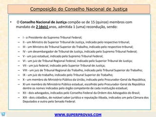 Composição do Conselho Nacional de Justiça

•   O Conselho Nacional de Justiça compõe-se de 15 (quinze) membros com
    mandato de 2 (dois) anos, admitida 1 (uma) recondução, sendo:

     – I - o Presidente do Supremo Tribunal Federal;
     – II - um Ministro do Superior Tribunal de Justiça, indicado pelo respectivo tribunal;
     – III - um Ministro do Tribunal Superior do Trabalho, indicado pelo respectivo tribunal;
     – IV - um desembargador de Tribunal de Justiça, indicado pelo Supremo Tribunal Federal;
     – V - um juiz estadual, indicado pelo Supremo Tribunal Federal;
     – VI - um juiz de Tribunal Regional Federal, indicado pelo Superior Tribunal de Justiça;
     – VII - um juiz federal, indicado pelo Superior Tribunal de Justiça;
     – VIII - um juiz de Tribunal Regional do Trabalho, indicado pelo Tribunal Superior do Trabalho;
     – IX - um juiz do trabalho, indicado pelo Tribunal Superior do Trabalho;
     – X - um membro do Ministério Público da União, indicado pelo Procurador-Geral da República;
     – XI um membro do Ministério Público estadual, escolhido pelo Procurador-Geral da República
       dentre os nomes indicados pelo órgão competente de cada instituição estadual;
     – XII - dois advogados, indicados pelo Conselho Federal da Ordem dos Advogados do Brasil;
     – XIII - dois cidadãos, de notável saber jurídico e reputação ilibada, indicados um pela Câmara dos
       Deputados e outro pelo Senado Federal.



                                WWW.SUPERPROVAS.COM
 