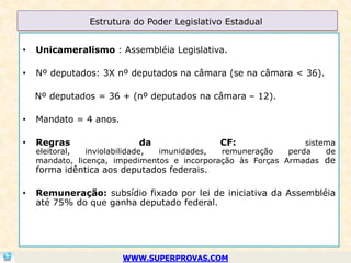 Estrutura do Poder Legislativo Estadual


•   Unicameralismo : Assembléia Legislativa.

•   Nº deputados: 3X nº deputados na câmara (se na câmara < 36).

    Nº deputados = 36 + (nº deputados na câmara – 12).

•   Mandato = 4 anos.

•   Regras                 da                CF:                 sistema
    eleitoral,  inviolabilidade, imunidades,  remuneração    perda    de
    mandato, licença, impedimentos e incorporação às Forças Armadas de
    forma idêntica aos deputados federais.

•   Remuneração: subsídio fixado por lei de iniciativa da Assembléia
    até 75% do que ganha deputado federal.




                        WWW.SUPERPROVAS.COM
 