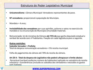 Estrutura do Poder Legislativo Municipal

•   Unicameralismo : Câmara Municipal: Vereadores representantes do povo.

•   Nº vereadores: proporcional à população do Município.

•   Mandato = 4 anos;

•   Inviolabilidade dos vereadores por suas opiniões, palavras e votos no exercício do
    mandato e na circunscrição do Município (imunidade material).

•   Remuneração: lei de iniciativa da Câmara até 75% do que ganha deputado estadual e
    variável de acordo com nº habitantes. Fixação em cada legislatura para a seguinte.

    Outras restrições:
•   Subsídio Vereador < Prefeito
    Total da despesa remuneração vereadores < 5% receita municipal.
•
    Folha de pagamentos da câmara até 70% da receita da câmara.

    Art 29 A - Total da despesa do Legislativo não poderá ultrapassar o limite abaixo:
•    Percentual (variável conforme número de habitantes) aplicado no somatório da receita
    tributária + transferências (incluido os subsídios dos vereadores e excluídos os gastos
    com inativos)
                             WWW.SUPERPROVAS.COM
 