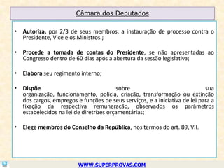 Câmara dos Deputados

• Autoriza, por 2/3 de seus membros, a instauração de processo contra o
  Presidente, Vice e os Ministros.;

• Procede a tomada de contas do Presidente, se não apresentadas ao
  Congresso dentro de 60 dias após a abertura da sessão legislativa;

• Elabora seu regimento interno;

• Dispõe                                sobre                              sua
  organização, funcionamento, polícia, criação, transformação ou extinção
  dos cargos, empregos e funções de seus serviços, e a iniciativa de lei para a
  fixação da respectiva remuneração, observados os parâmetros
  estabelecidos na lei de diretrizes orçamentárias;

• Elege membros do Conselho da República, nos termos do art. 89, VII.




                         WWW.SUPERPROVAS.COM
 
