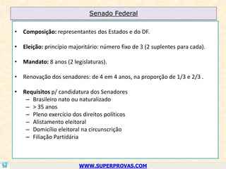 Senado Federal

• Composição: representantes dos Estados e do DF.

• Eleição: princípio majoritário: número fixo de 3 (2 suplentes para cada).

• Mandato: 8 anos (2 legislaturas).

• Renovação dos senadores: de 4 em 4 anos, na proporção de 1/3 e 2/3 .

• Requisitos p/ candidatura dos Senadores
   – Brasileiro nato ou naturalizado
   – > 35 anos
   – Pleno exercício dos direitos políticos
   – Alistamento eleitoral
   – Domicílio eleitoral na circunscrição
   – Filiação Partidária



                         WWW.SUPERPROVAS.COM
 