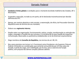 Senado Federal

•   Estabelece limites globais e condições para o montante da dívida mobiliária dos Estados, DF e
    Municípios;

•   Suspende a execução, no todo ou em parte, de lei declarada inconstitucional por decisão
    definitiva do STF;

•   Aprova, por maioria absoluta e voto secreto, a exoneração, de ofício, do Procurador-Geral da
    República antes do término de seu mandato;

•   Elabora seu regimento interno;

•   Dispõe sobre sua organização, funcionamento, polícia, criação, transformação ou extinção dos
    cargos, empregos e funções de seus serviços, e a iniciativa de lei para fixação da respectiva
    remuneração, observados os parâmetros estabelecidos na lei de diretrizes orçamentárias;

•   Elege membros do Conselho da República, nos termos do art. 89, VII.

•   Nos casos previstos nos incisos I e II, funcionará como Presidente o do Supremo Tribunal
    Federal, limitando-se a condenação, que somente será proferida por 2/3 dos votos do
    Senado, à perda do cargo, com inabilitação, por 8 anos, para o exercício de função
    pública, sem prejuízo das demais sanções judiciais cabíveis



                               WWW.SUPERPROVAS.COM
 