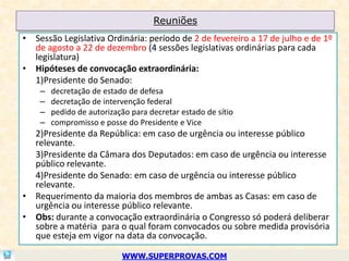 Reuniões
• Sessão Legislativa Ordinária: período de 2 de fevereiro a 17 de julho e de 1º
  de agosto a 22 de dezembro (4 sessões legislativas ordinárias para cada
  legislatura)
• Hipóteses de convocação extraordinária:
  1)Presidente do Senado:
    –   decretação de estado de defesa
    –   decretação de intervenção federal
    –   pedido de autorização para decretar estado de sítio
    –   compromisso e posse do Presidente e Vice
  2)Presidente da República: em caso de urgência ou interesse público
  relevante.
  3)Presidente da Câmara dos Deputados: em caso de urgência ou interesse
  público relevante.
  4)Presidente do Senado: em caso de urgência ou interesse público
  relevante.
• Requerimento da maioria dos membros de ambas as Casas: em caso de
  urgência ou interesse público relevante.
• Obs: durante a convocação extraordinária o Congresso só poderá deliberar
  sobre a matéria para o qual foram convocados ou sobre medida provisória
  que esteja em vigor na data da convocação.

                           WWW.SUPERPROVAS.COM
 