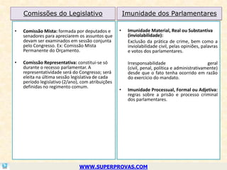 Comissões do Legislativo                           Imunidade dos Parlamentares

•   Comissão Mista: formada por deputados e        •    Imunidade Material, Real ou Substantiva
    senadores para apreciarem os assuntos que           (inviolabilidade):
    devam ser examinados em sessão conjunta             Exclusão da prática de crime, bem como a
    pelo Congresso. Ex: Comissão Mista                  inviolabilidade civil, pelas opiniões, palavras
    Permanente do Orçamento.                            e votos dos parlamentares.

•   Comissão Representativa: constitui-se só            Irresponsabilidade                       geral
    durante o recesso parlamentar. A                    (civil, penal, política e administrativamente)
    representatividade será do Congresso; será          desde que o fato tenha ocorrido em razão
    eleita na última sessão legislativa de cada         do exercício do mandato.
    período legislativo (2/ano), com atribuições
    definidas no regimento comum.
                                                   •    Imunidade Processual, Formal ou Adjetiva:
                                                        regras sobre a prisão e processo criminal
                                                        dos parlamentares.




                               WWW.SUPERPROVAS.COM
 