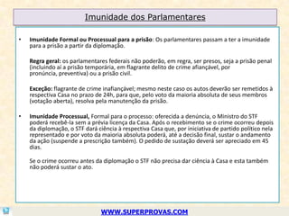 Imunidade dos Parlamentares

•   Imunidade Formal ou Processual para a prisão: Os parlamentares passam a ter a imunidade
    para a prisão a partir da diplomação.

    Regra geral: os parlamentares federais não poderão, em regra, ser presos, seja a prisão penal
    (incluindo aí a prisão temporária, em flagrante delito de crime afiançável, por
    pronúncia, preventiva) ou a prisão civil.

    Exceção: flagrante de crime inafiançável; mesmo neste caso os autos deverão ser remetidos à
    respectiva Casa no prazo de 24h, para que, pelo voto da maioria absoluta de seus membros
    (votação aberta), resolva pela manutenção da prisão.

•   Imunidade Processual, Formal para o processo: oferecida a denúncia, o Ministro do STF
    poderá recebê-la sem a prévia licença da Casa. Após o recebimento se o crime ocorreu depois
    da diplomação, o STF dará ciência à respectiva Casa que, por iniciativa de partido político nela
    representado e por voto da maioria absoluta poderá, até a decisão final, sustar o andamento
    da ação (suspende a prescrição também). O pedido de sustação deverá ser apreciado em 45
    dias.

    Se o crime ocorreu antes da diplomação o STF não precisa dar ciência à Casa e esta também
    não poderá sustar o ato.




                                WWW.SUPERPROVAS.COM
 